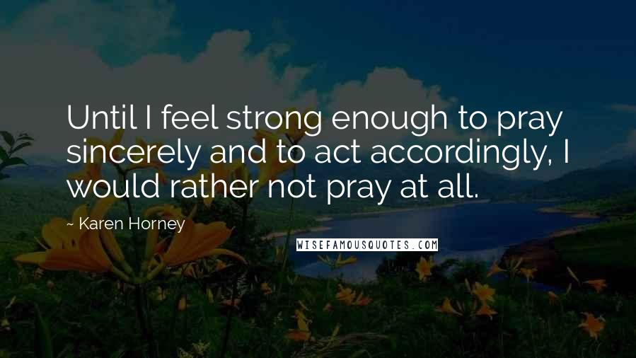 Karen Horney Quotes: Until I feel strong enough to pray sincerely and to act accordingly, I would rather not pray at all.