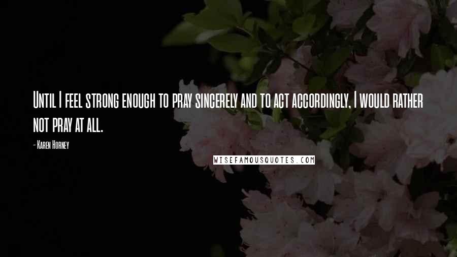 Karen Horney Quotes: Until I feel strong enough to pray sincerely and to act accordingly, I would rather not pray at all.