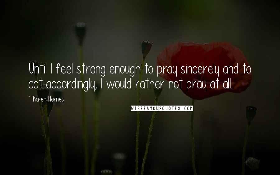 Karen Horney Quotes: Until I feel strong enough to pray sincerely and to act accordingly, I would rather not pray at all.