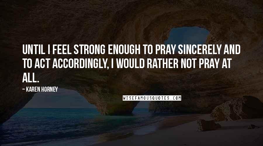 Karen Horney Quotes: Until I feel strong enough to pray sincerely and to act accordingly, I would rather not pray at all.