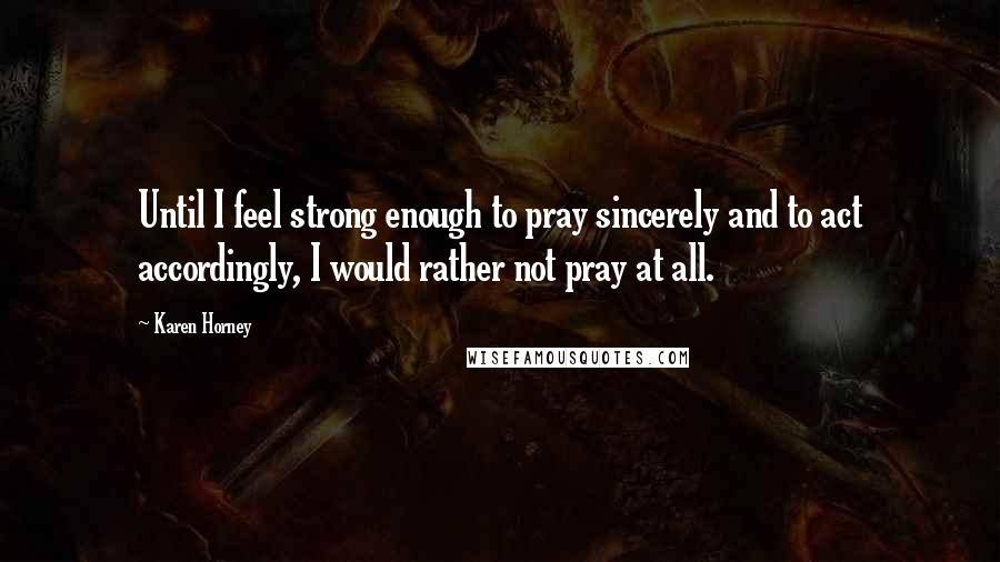 Karen Horney Quotes: Until I feel strong enough to pray sincerely and to act accordingly, I would rather not pray at all.