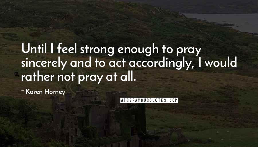 Karen Horney Quotes: Until I feel strong enough to pray sincerely and to act accordingly, I would rather not pray at all.