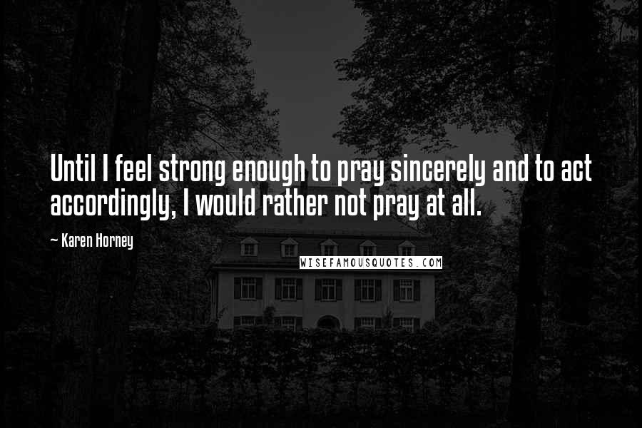 Karen Horney Quotes: Until I feel strong enough to pray sincerely and to act accordingly, I would rather not pray at all.
