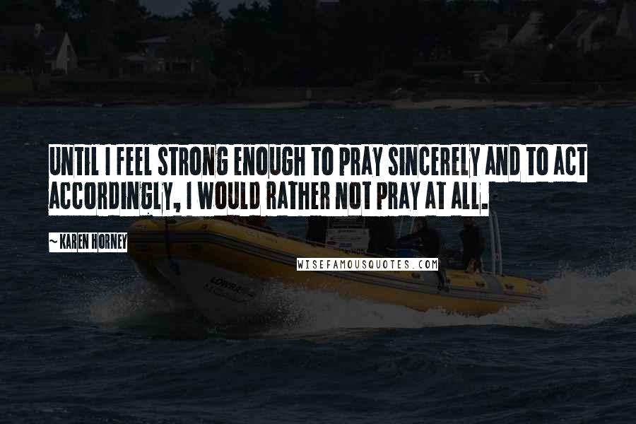 Karen Horney Quotes: Until I feel strong enough to pray sincerely and to act accordingly, I would rather not pray at all.