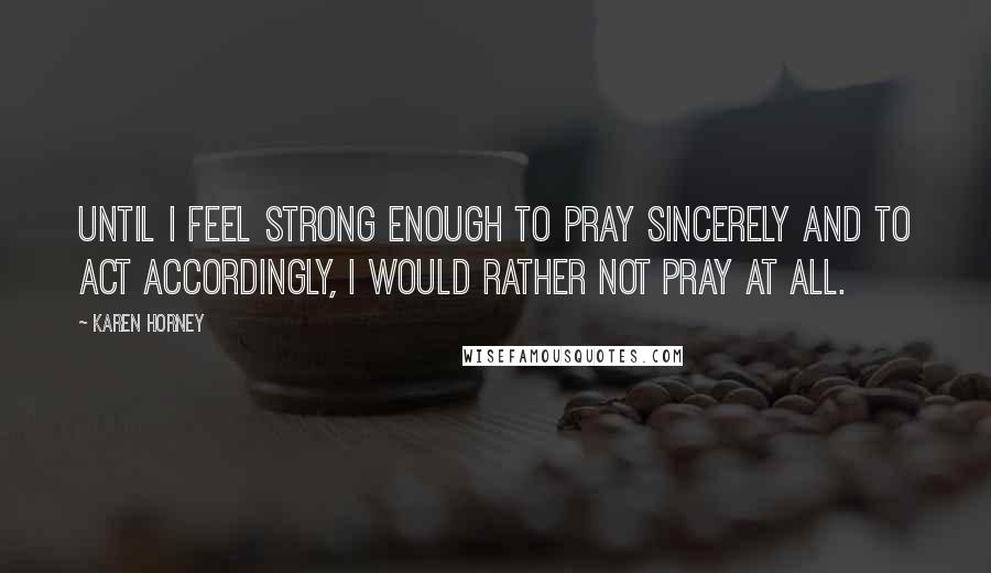 Karen Horney Quotes: Until I feel strong enough to pray sincerely and to act accordingly, I would rather not pray at all.