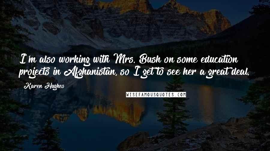 Karen Hughes Quotes: I'm also working with Mrs. Bush on some education projects in Afghanistan, so I get to see her a great deal.