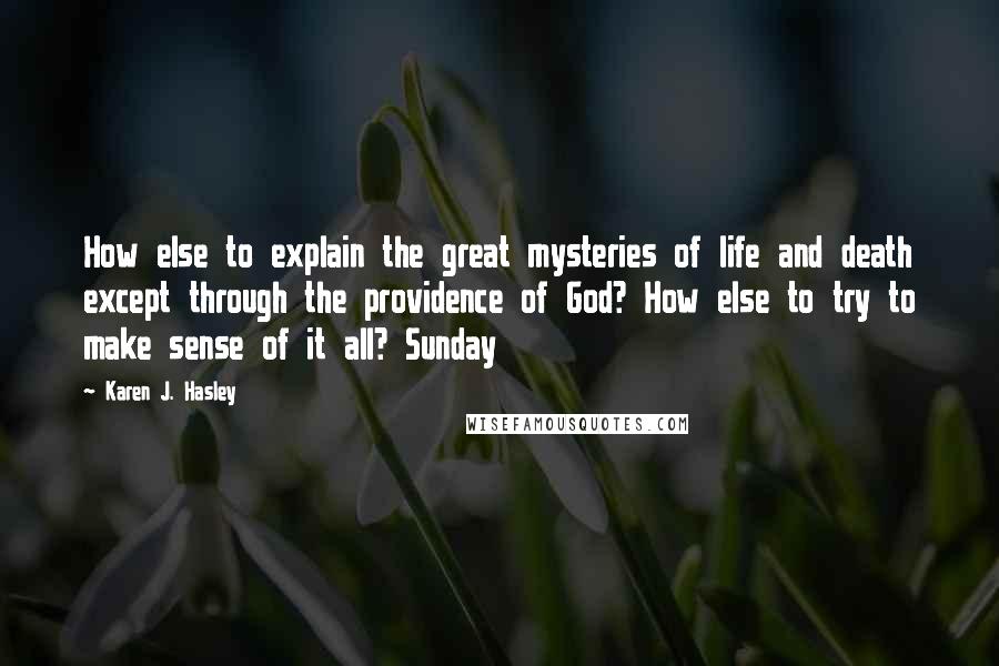 Karen J. Hasley Quotes: How else to explain the great mysteries of life and death except through the providence of God? How else to try to make sense of it all? Sunday