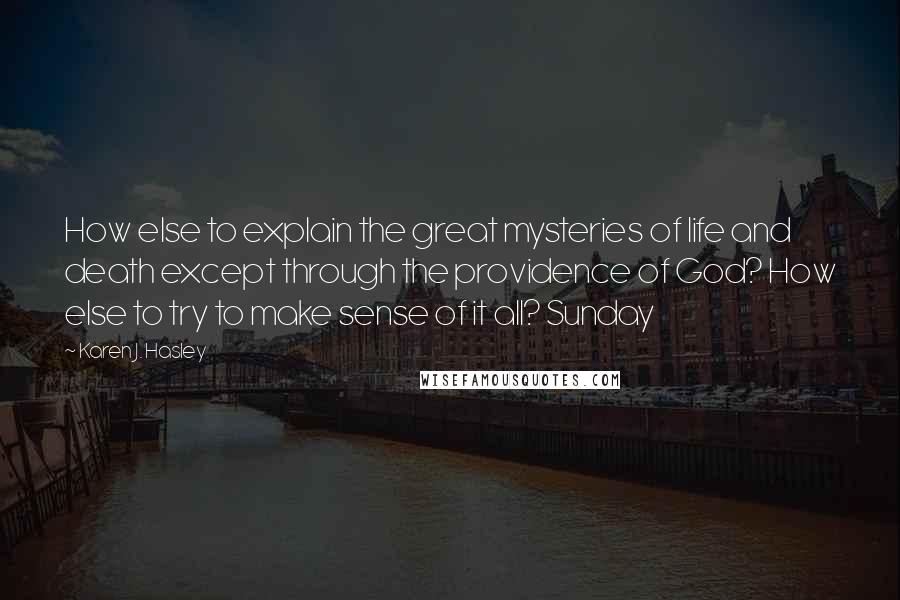 Karen J. Hasley Quotes: How else to explain the great mysteries of life and death except through the providence of God? How else to try to make sense of it all? Sunday