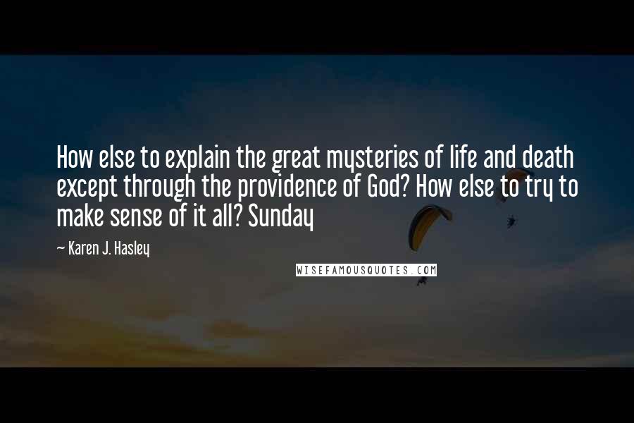 Karen J. Hasley Quotes: How else to explain the great mysteries of life and death except through the providence of God? How else to try to make sense of it all? Sunday