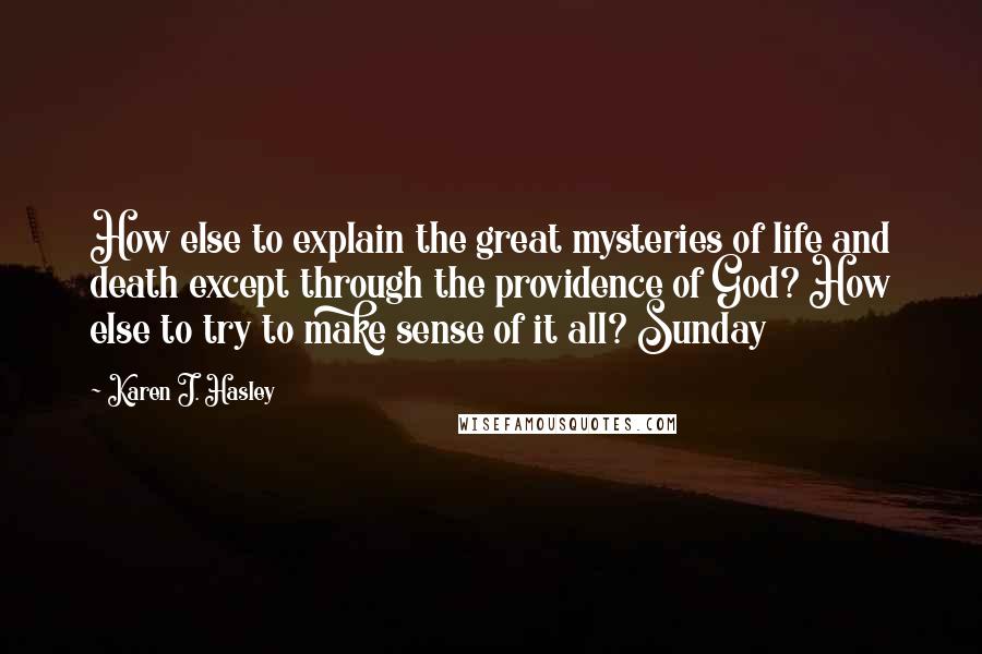 Karen J. Hasley Quotes: How else to explain the great mysteries of life and death except through the providence of God? How else to try to make sense of it all? Sunday