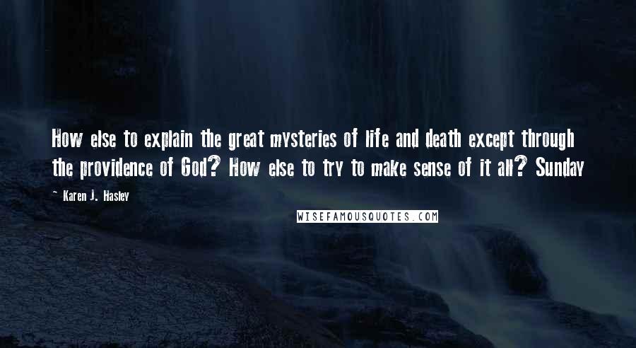 Karen J. Hasley Quotes: How else to explain the great mysteries of life and death except through the providence of God? How else to try to make sense of it all? Sunday