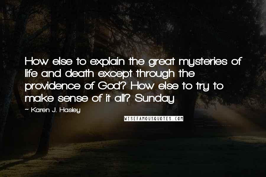 Karen J. Hasley Quotes: How else to explain the great mysteries of life and death except through the providence of God? How else to try to make sense of it all? Sunday