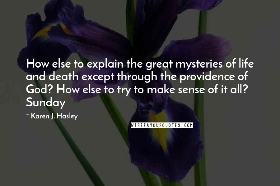 Karen J. Hasley Quotes: How else to explain the great mysteries of life and death except through the providence of God? How else to try to make sense of it all? Sunday