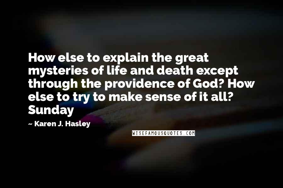 Karen J. Hasley Quotes: How else to explain the great mysteries of life and death except through the providence of God? How else to try to make sense of it all? Sunday