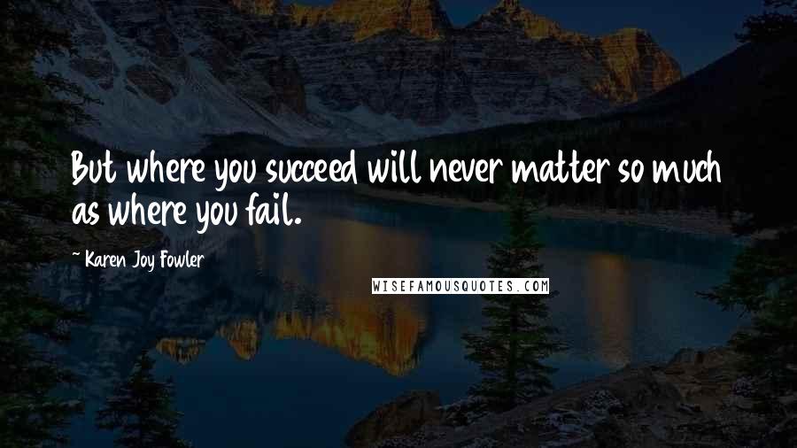 Karen Joy Fowler Quotes: But where you succeed will never matter so much as where you fail.