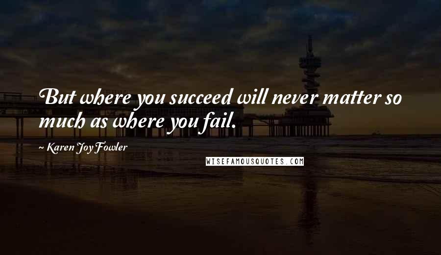 Karen Joy Fowler Quotes: But where you succeed will never matter so much as where you fail.