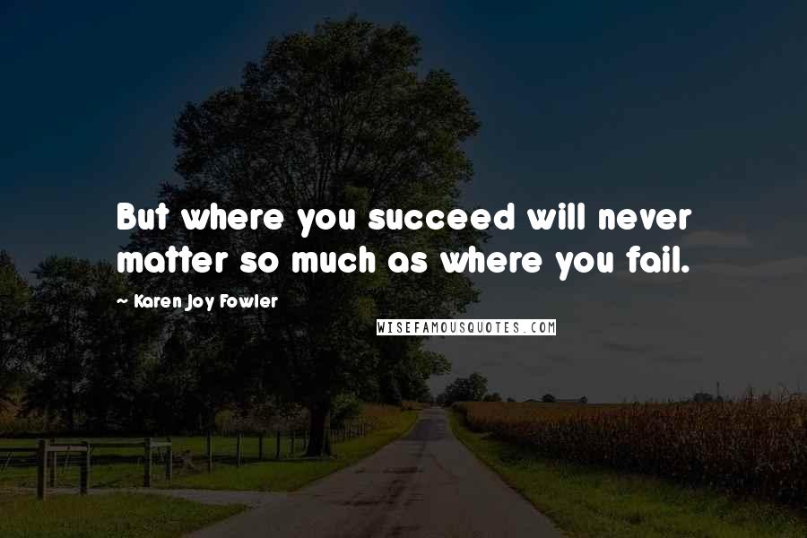 Karen Joy Fowler Quotes: But where you succeed will never matter so much as where you fail.