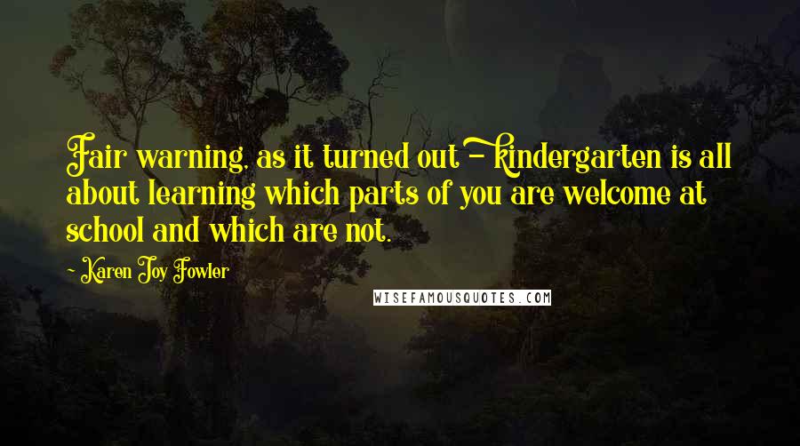 Karen Joy Fowler Quotes: Fair warning, as it turned out - kindergarten is all about learning which parts of you are welcome at school and which are not.