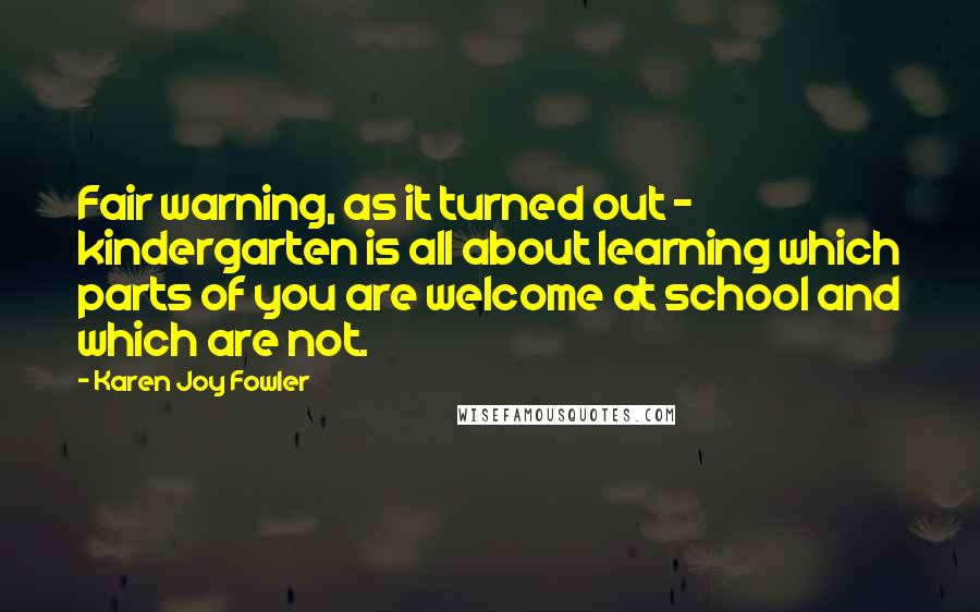 Karen Joy Fowler Quotes: Fair warning, as it turned out - kindergarten is all about learning which parts of you are welcome at school and which are not.