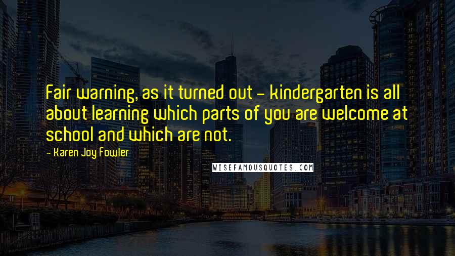 Karen Joy Fowler Quotes: Fair warning, as it turned out - kindergarten is all about learning which parts of you are welcome at school and which are not.