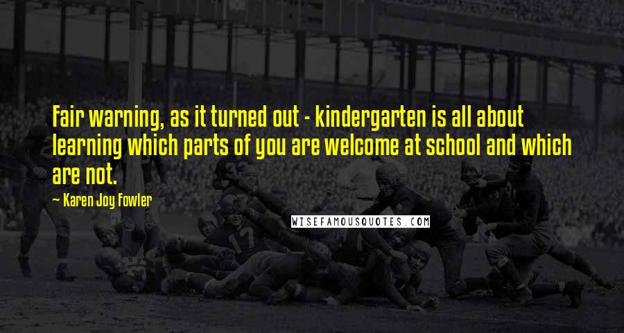 Karen Joy Fowler Quotes: Fair warning, as it turned out - kindergarten is all about learning which parts of you are welcome at school and which are not.