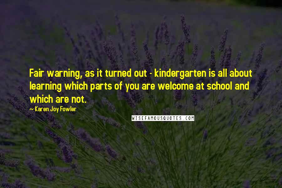 Karen Joy Fowler Quotes: Fair warning, as it turned out - kindergarten is all about learning which parts of you are welcome at school and which are not.