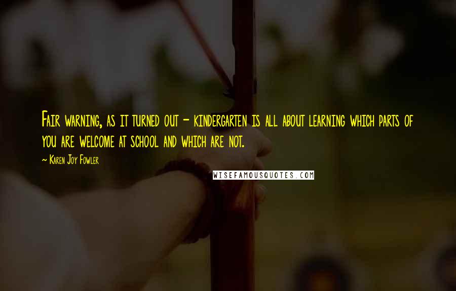 Karen Joy Fowler Quotes: Fair warning, as it turned out - kindergarten is all about learning which parts of you are welcome at school and which are not.