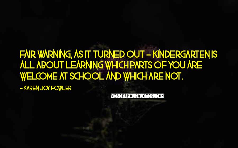 Karen Joy Fowler Quotes: Fair warning, as it turned out - kindergarten is all about learning which parts of you are welcome at school and which are not.