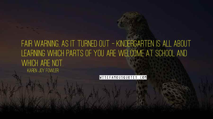 Karen Joy Fowler Quotes: Fair warning, as it turned out - kindergarten is all about learning which parts of you are welcome at school and which are not.