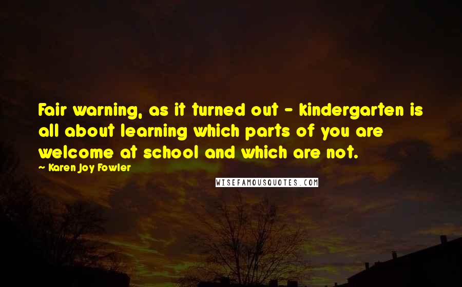 Karen Joy Fowler Quotes: Fair warning, as it turned out - kindergarten is all about learning which parts of you are welcome at school and which are not.