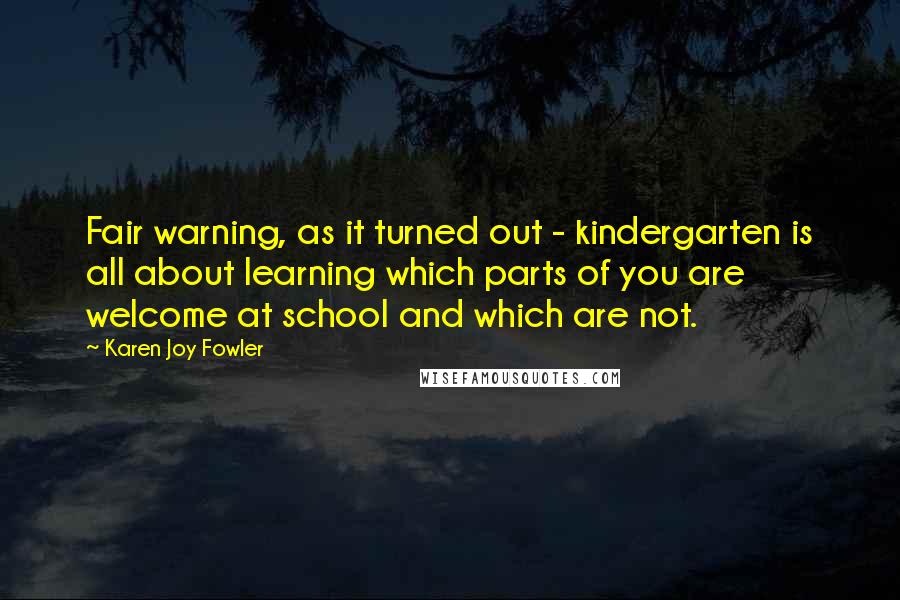 Karen Joy Fowler Quotes: Fair warning, as it turned out - kindergarten is all about learning which parts of you are welcome at school and which are not.
