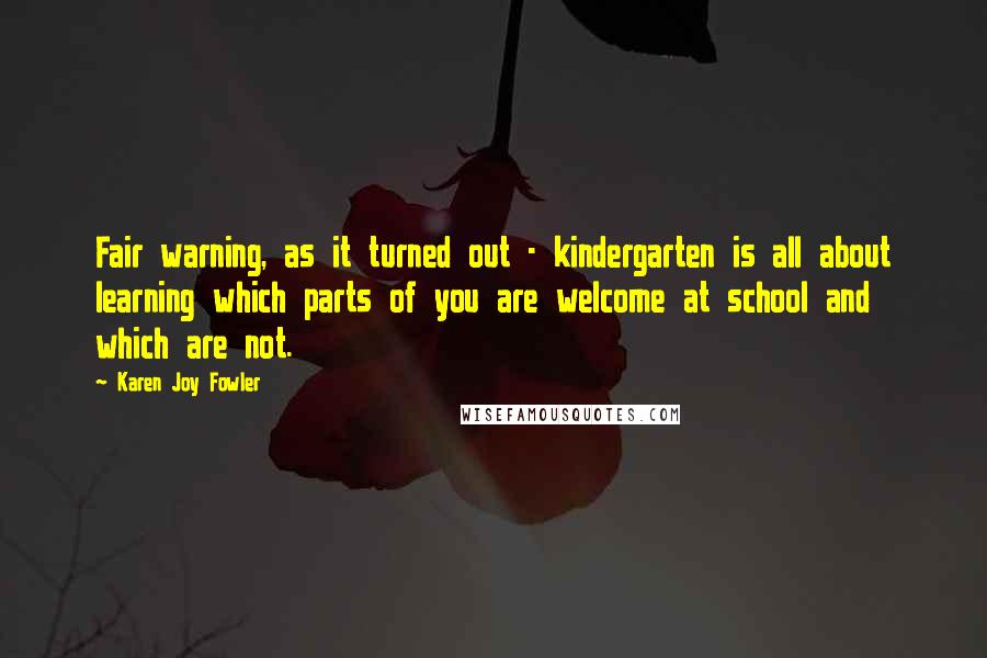 Karen Joy Fowler Quotes: Fair warning, as it turned out - kindergarten is all about learning which parts of you are welcome at school and which are not.