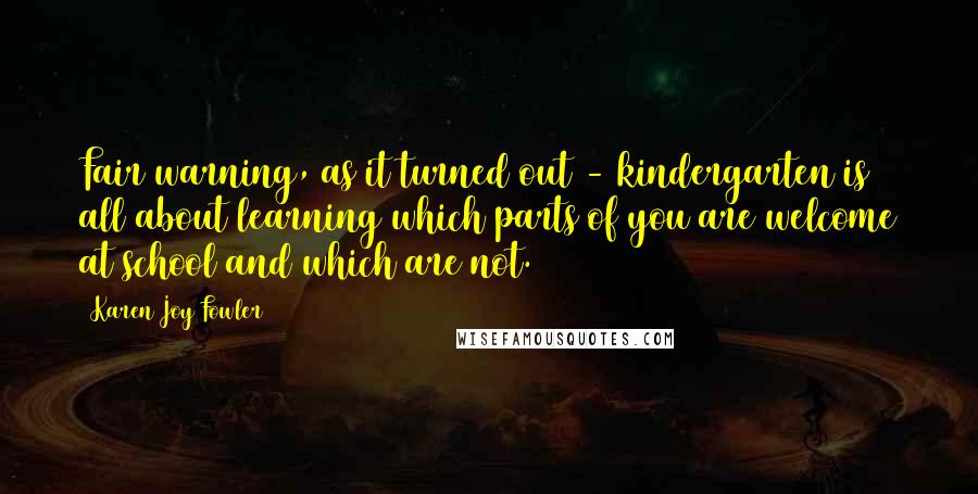 Karen Joy Fowler Quotes: Fair warning, as it turned out - kindergarten is all about learning which parts of you are welcome at school and which are not.