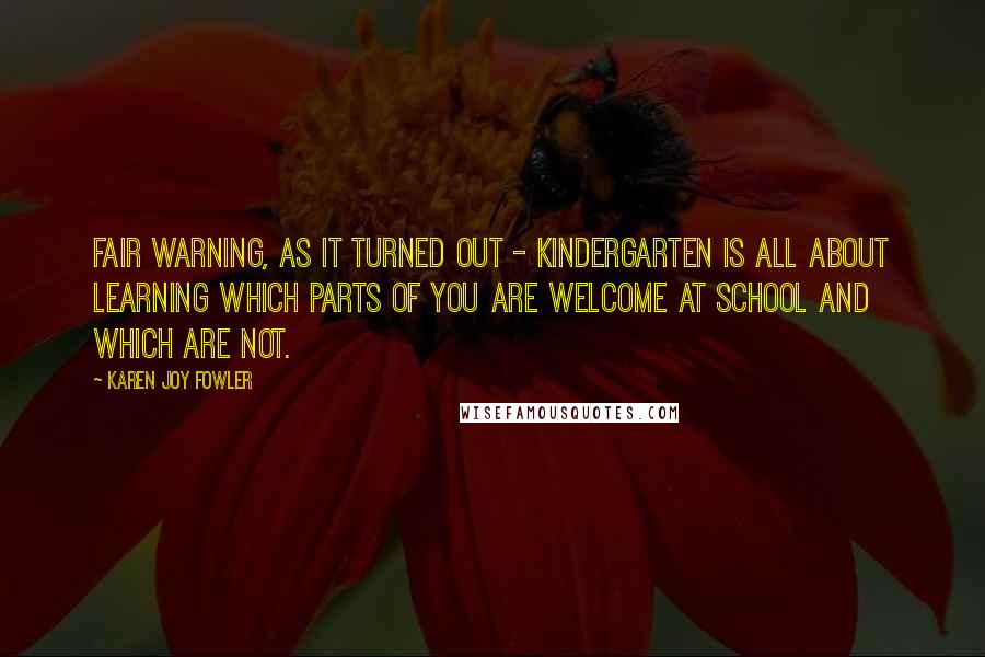 Karen Joy Fowler Quotes: Fair warning, as it turned out - kindergarten is all about learning which parts of you are welcome at school and which are not.