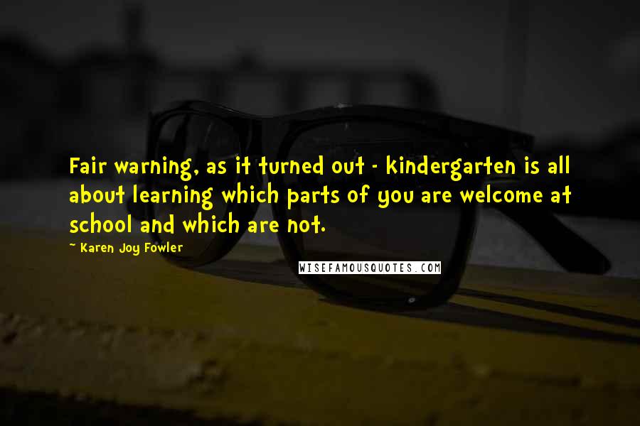 Karen Joy Fowler Quotes: Fair warning, as it turned out - kindergarten is all about learning which parts of you are welcome at school and which are not.