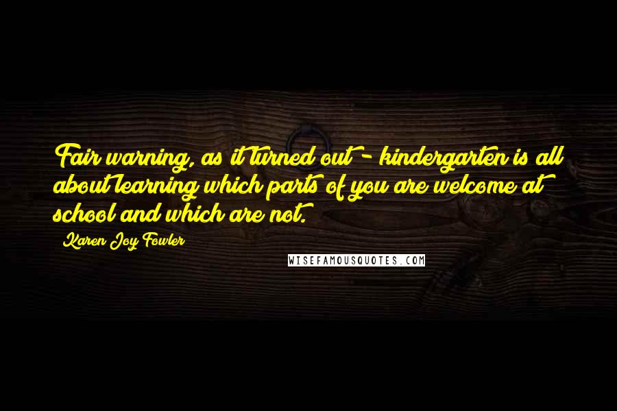 Karen Joy Fowler Quotes: Fair warning, as it turned out - kindergarten is all about learning which parts of you are welcome at school and which are not.