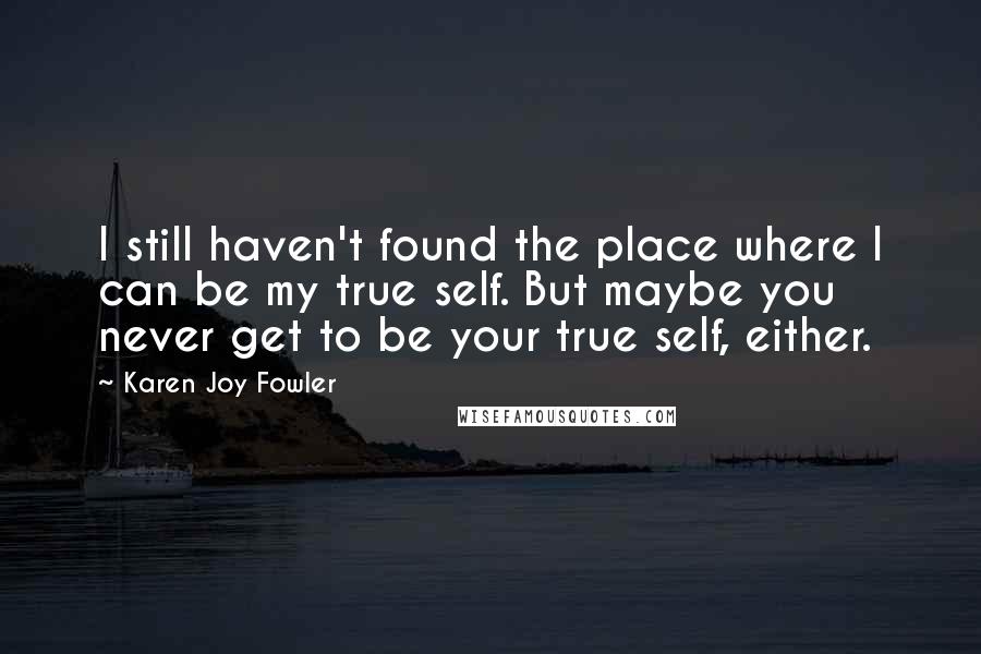 Karen Joy Fowler Quotes: I still haven't found the place where I can be my true self. But maybe you never get to be your true self, either.