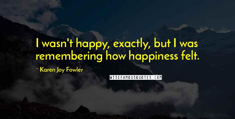 Karen Joy Fowler Quotes: I wasn't happy, exactly, but I was remembering how happiness felt.