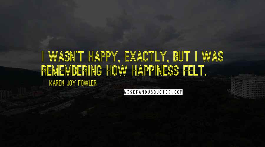 Karen Joy Fowler Quotes: I wasn't happy, exactly, but I was remembering how happiness felt.