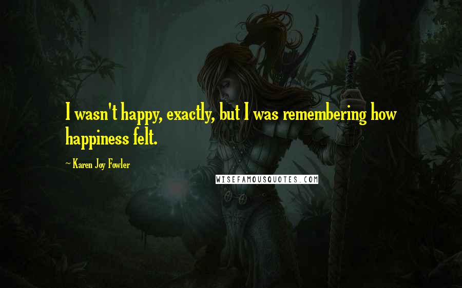 Karen Joy Fowler Quotes: I wasn't happy, exactly, but I was remembering how happiness felt.