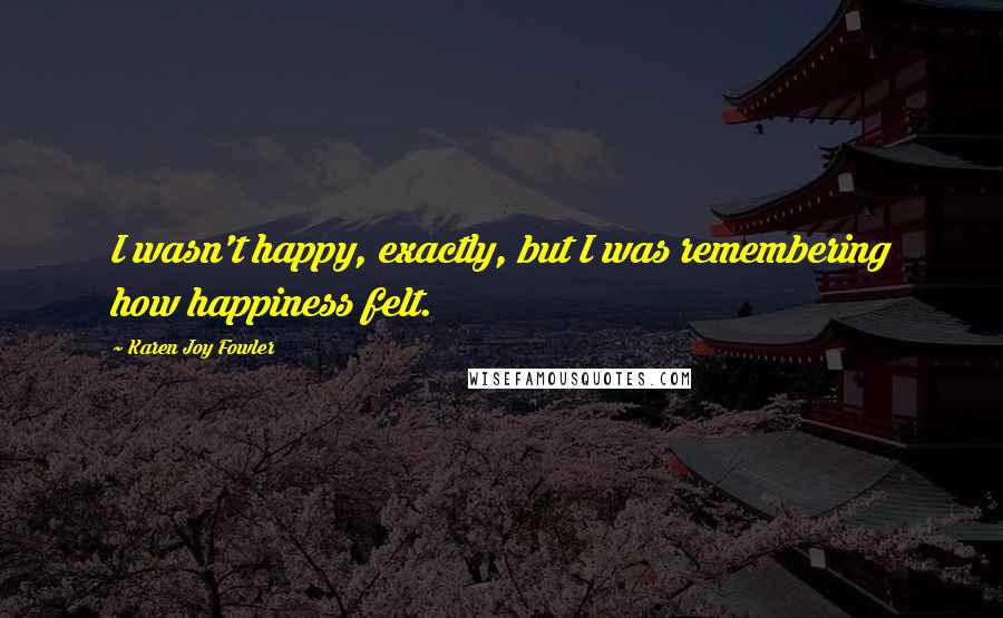 Karen Joy Fowler Quotes: I wasn't happy, exactly, but I was remembering how happiness felt.