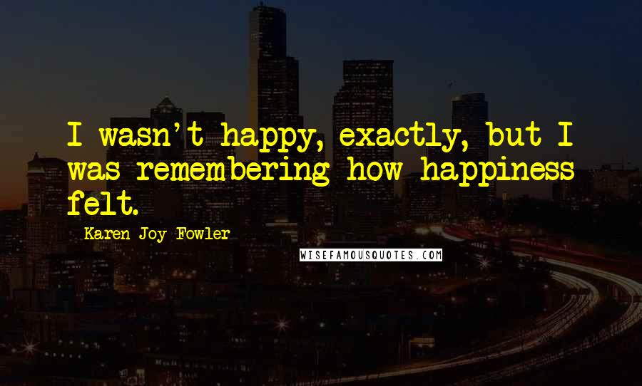 Karen Joy Fowler Quotes: I wasn't happy, exactly, but I was remembering how happiness felt.