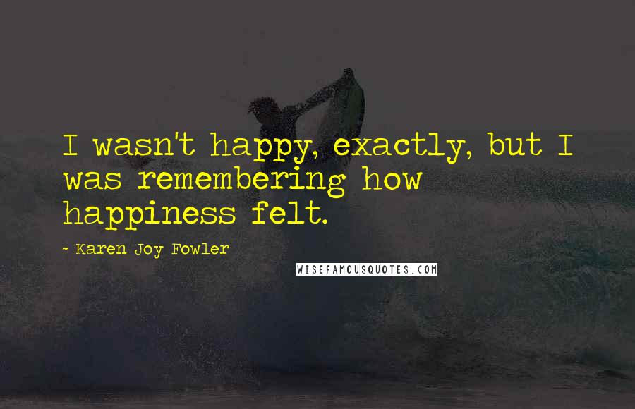 Karen Joy Fowler Quotes: I wasn't happy, exactly, but I was remembering how happiness felt.