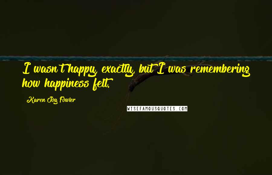 Karen Joy Fowler Quotes: I wasn't happy, exactly, but I was remembering how happiness felt.