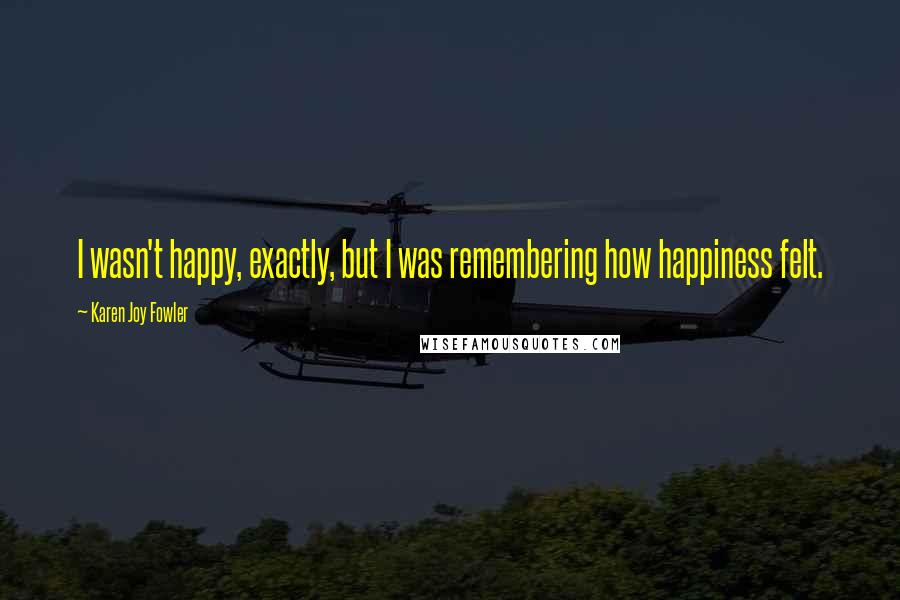 Karen Joy Fowler Quotes: I wasn't happy, exactly, but I was remembering how happiness felt.