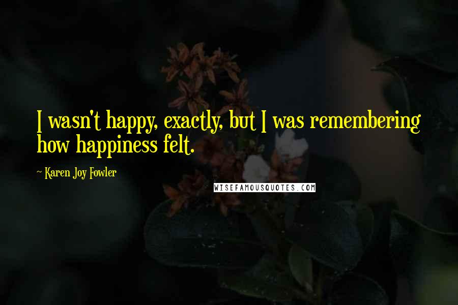 Karen Joy Fowler Quotes: I wasn't happy, exactly, but I was remembering how happiness felt.