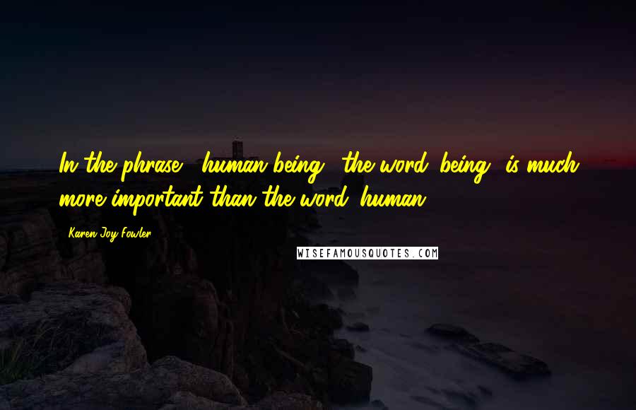 Karen Joy Fowler Quotes: In the phrase ' human being,' the word 'being' is much more important than the word 'human.'