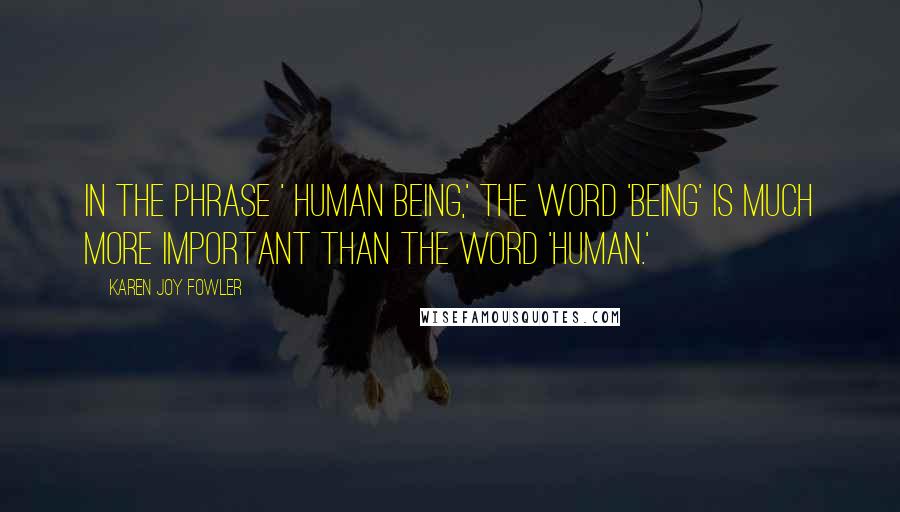 Karen Joy Fowler Quotes: In the phrase ' human being,' the word 'being' is much more important than the word 'human.'