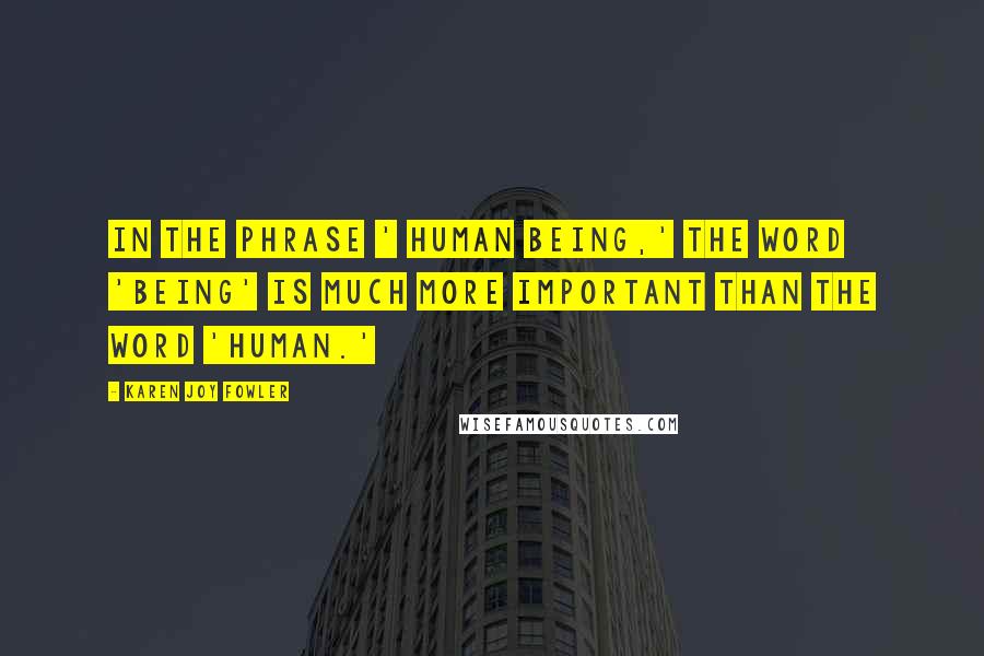 Karen Joy Fowler Quotes: In the phrase ' human being,' the word 'being' is much more important than the word 'human.'