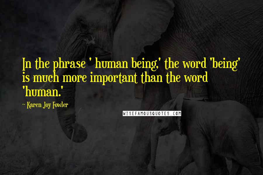 Karen Joy Fowler Quotes: In the phrase ' human being,' the word 'being' is much more important than the word 'human.'